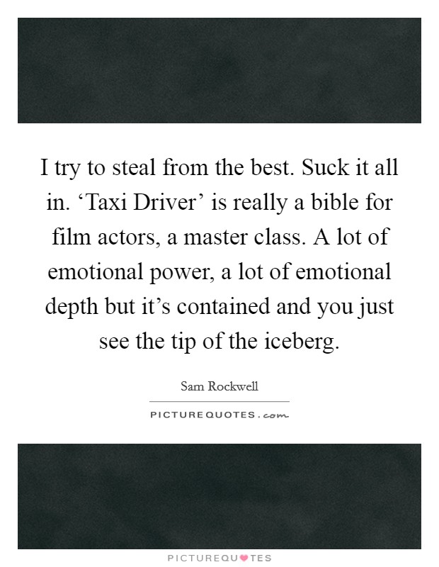 I try to steal from the best. Suck it all in. ‘Taxi Driver' is really a bible for film actors, a master class. A lot of emotional power, a lot of emotional depth but it's contained and you just see the tip of the iceberg. Picture Quote #1