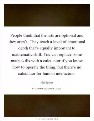 People think that the arts are optional and they aren’t. They teach a level of emotional depth that’s equally important to mathematic skill. You can replace some math skills with a calculator if you know how to operate the thing, but there’s no calculator for human interaction Picture Quote #1
