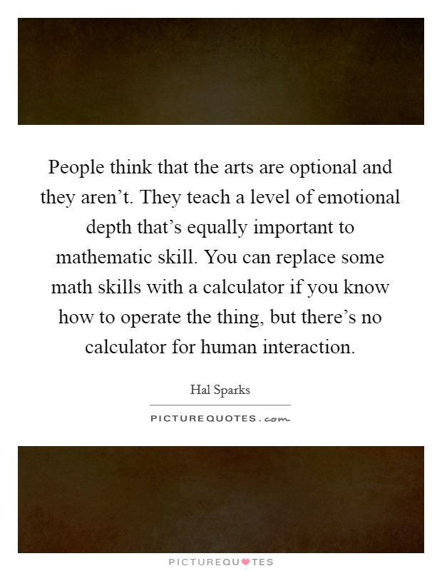 People think that the arts are optional and they aren't. They teach a level of emotional depth that's equally important to mathematic skill. You can replace some math skills with a calculator if you know how to operate the thing, but there's no calculator for human interaction. Picture Quote #1