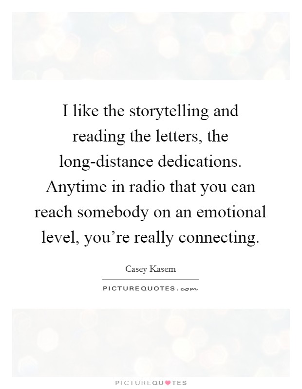 I like the storytelling and reading the letters, the long-distance dedications. Anytime in radio that you can reach somebody on an emotional level, you're really connecting. Picture Quote #1
