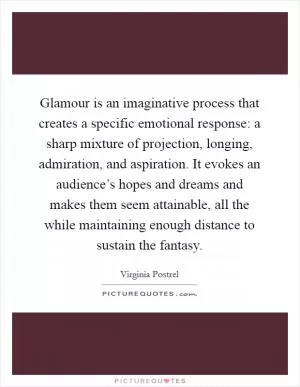 Glamour is an imaginative process that creates a specific emotional response: a sharp mixture of projection, longing, admiration, and aspiration. It evokes an audience’s hopes and dreams and makes them seem attainable, all the while maintaining enough distance to sustain the fantasy Picture Quote #1