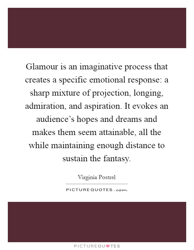 Glamour is an imaginative process that creates a specific emotional response: a sharp mixture of projection, longing, admiration, and aspiration. It evokes an audience's hopes and dreams and makes them seem attainable, all the while maintaining enough distance to sustain the fantasy. Picture Quote #1