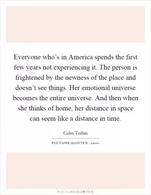 Everyone who’s in America spends the first few years not experiencing it. The person is frightened by the newness of the place and doesn’t see things. Her emotional universe becomes the entire universe. And then when she thinks of home, her distance in space can seem like a distance in time Picture Quote #1