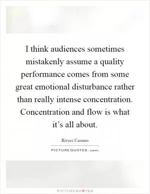 I think audiences sometimes mistakenly assume a quality performance comes from some great emotional disturbance rather than really intense concentration. Concentration and flow is what it’s all about Picture Quote #1