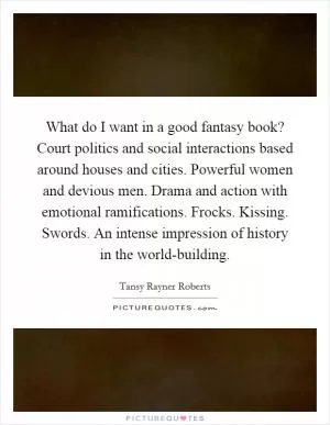 What do I want in a good fantasy book? Court politics and social interactions based around houses and cities. Powerful women and devious men. Drama and action with emotional ramifications. Frocks. Kissing. Swords. An intense impression of history in the world-building Picture Quote #1