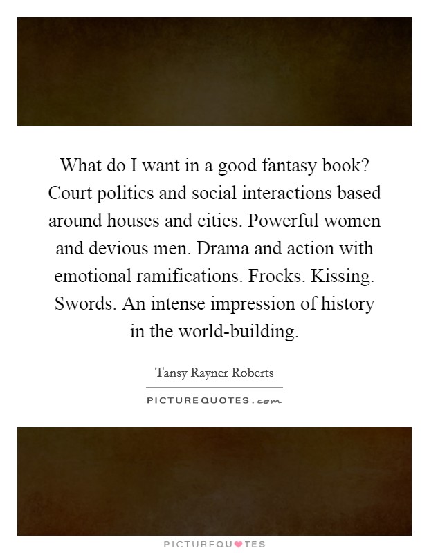 What do I want in a good fantasy book? Court politics and social interactions based around houses and cities. Powerful women and devious men. Drama and action with emotional ramifications. Frocks. Kissing. Swords. An intense impression of history in the world-building. Picture Quote #1