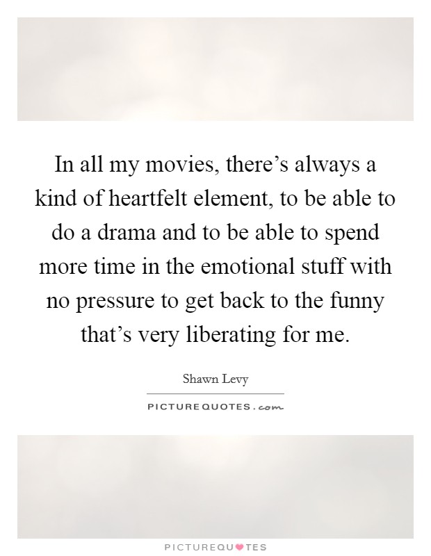 In all my movies, there's always a kind of heartfelt element, to be able to do a drama and to be able to spend more time in the emotional stuff with no pressure to get back to the funny that's very liberating for me. Picture Quote #1