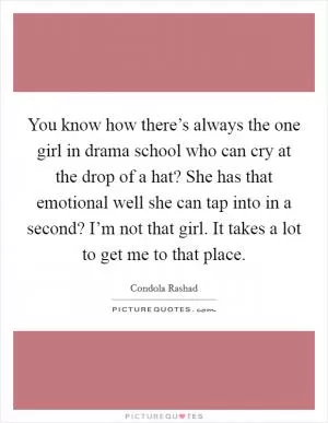 You know how there’s always the one girl in drama school who can cry at the drop of a hat? She has that emotional well she can tap into in a second? I’m not that girl. It takes a lot to get me to that place Picture Quote #1