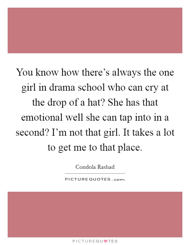 You know how there's always the one girl in drama school who can cry at the drop of a hat? She has that emotional well she can tap into in a second? I'm not that girl. It takes a lot to get me to that place. Picture Quote #1