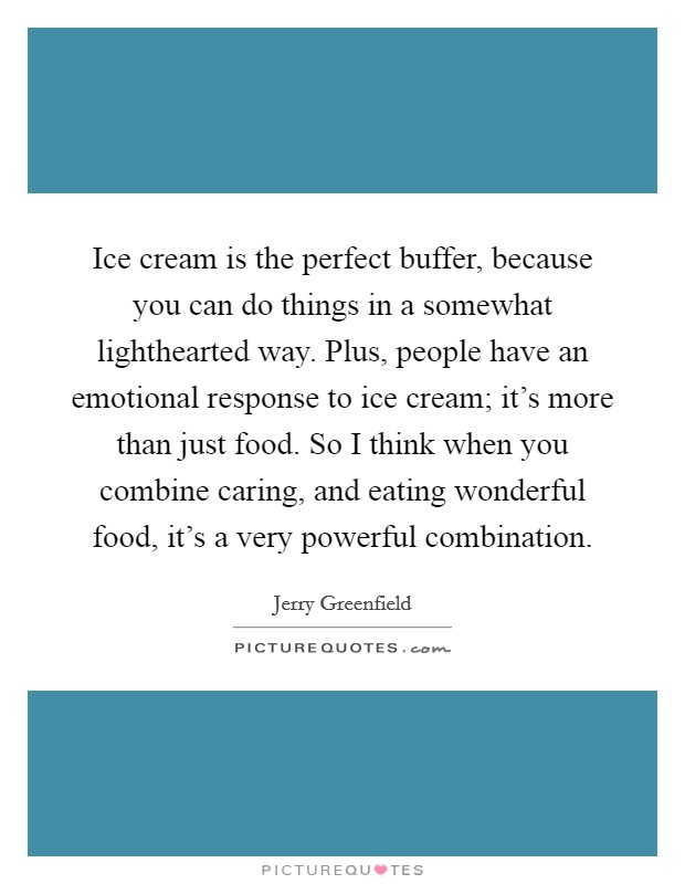 Ice cream is the perfect buffer, because you can do things in a somewhat lighthearted way. Plus, people have an emotional response to ice cream; it's more than just food. So I think when you combine caring, and eating wonderful food, it's a very powerful combination. Picture Quote #1