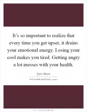 It’s so important to realize that every time you get upset, it drains your emotional energy. Losing your cool makes you tired. Getting angry a lot messes with your health Picture Quote #1