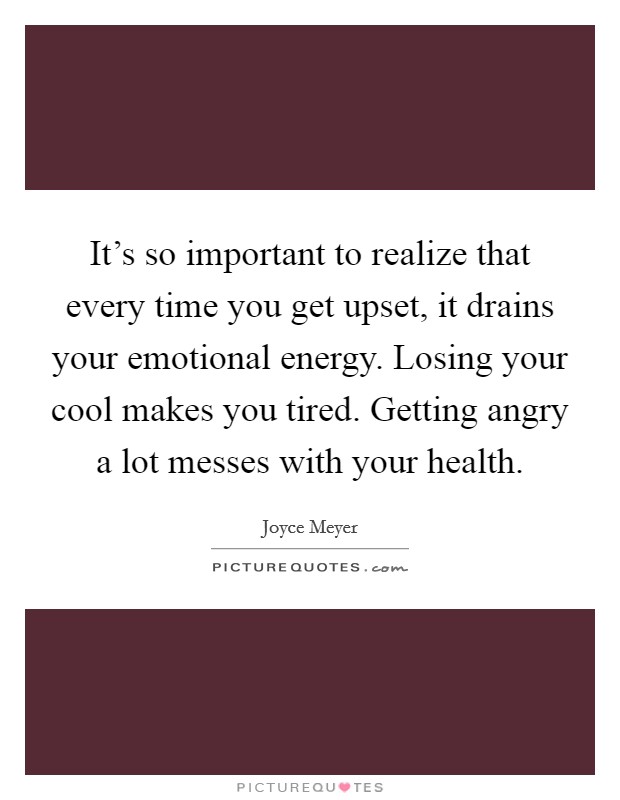 It's so important to realize that every time you get upset, it drains your emotional energy. Losing your cool makes you tired. Getting angry a lot messes with your health. Picture Quote #1