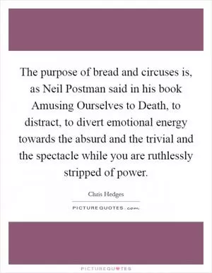 The purpose of bread and circuses is, as Neil Postman said in his book Amusing Ourselves to Death, to distract, to divert emotional energy towards the absurd and the trivial and the spectacle while you are ruthlessly stripped of power Picture Quote #1