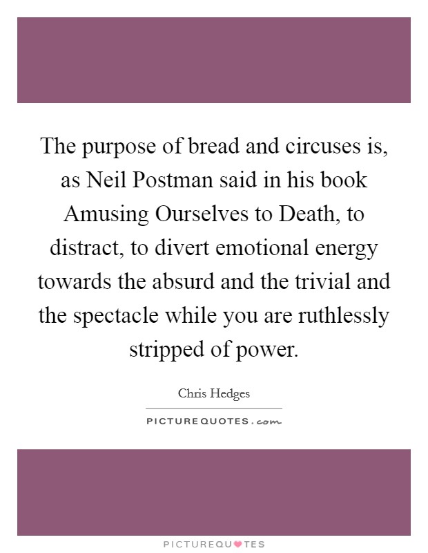The purpose of bread and circuses is, as Neil Postman said in his book Amusing Ourselves to Death, to distract, to divert emotional energy towards the absurd and the trivial and the spectacle while you are ruthlessly stripped of power. Picture Quote #1