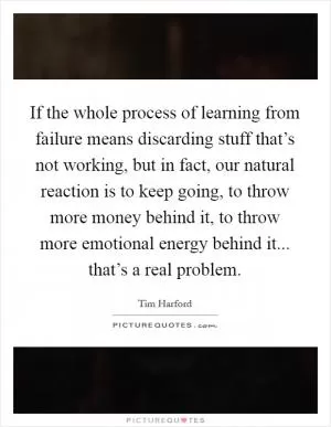If the whole process of learning from failure means discarding stuff that’s not working, but in fact, our natural reaction is to keep going, to throw more money behind it, to throw more emotional energy behind it... that’s a real problem Picture Quote #1