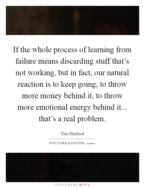 If the whole process of learning from failure means discarding stuff that's not working, but in fact, our natural reaction is to keep going, to throw more money behind it, to throw more emotional energy behind it... that's a real problem. Picture Quote #1