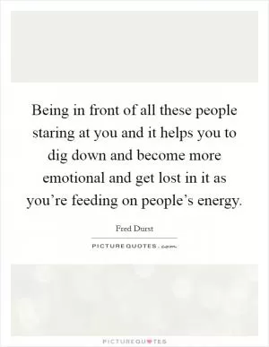 Being in front of all these people staring at you and it helps you to dig down and become more emotional and get lost in it as you’re feeding on people’s energy Picture Quote #1