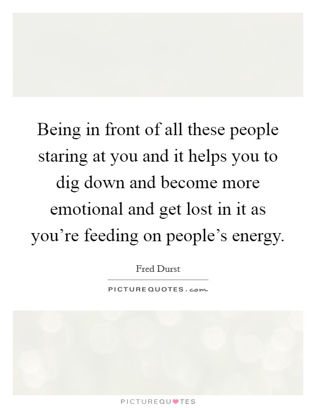 Being in front of all these people staring at you and it helps you to dig down and become more emotional and get lost in it as you're feeding on people's energy. Picture Quote #1