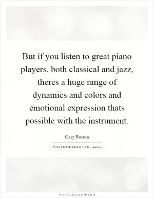 But if you listen to great piano players, both classical and jazz, theres a huge range of dynamics and colors and emotional expression thats possible with the instrument Picture Quote #1