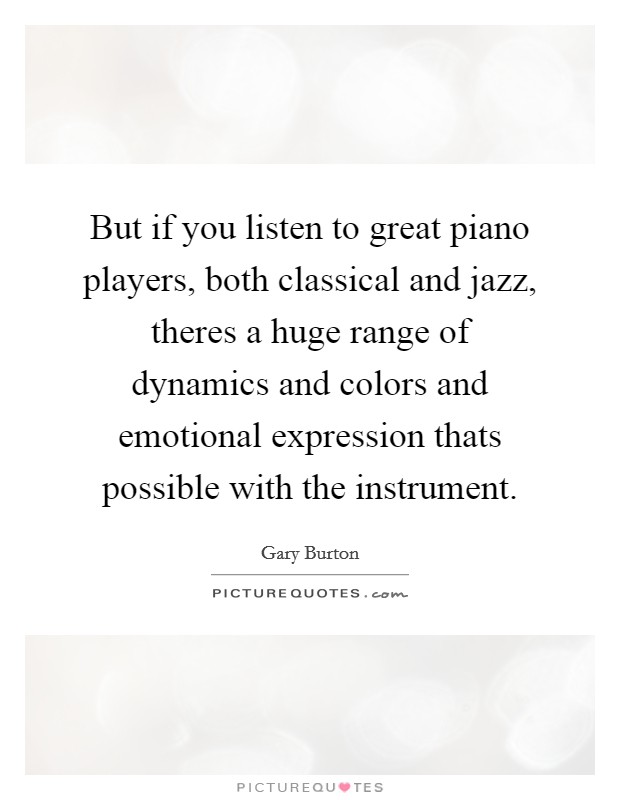 But if you listen to great piano players, both classical and jazz, theres a huge range of dynamics and colors and emotional expression thats possible with the instrument. Picture Quote #1