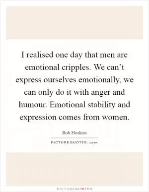 I realised one day that men are emotional cripples. We can’t express ourselves emotionally, we can only do it with anger and humour. Emotional stability and expression comes from women Picture Quote #1