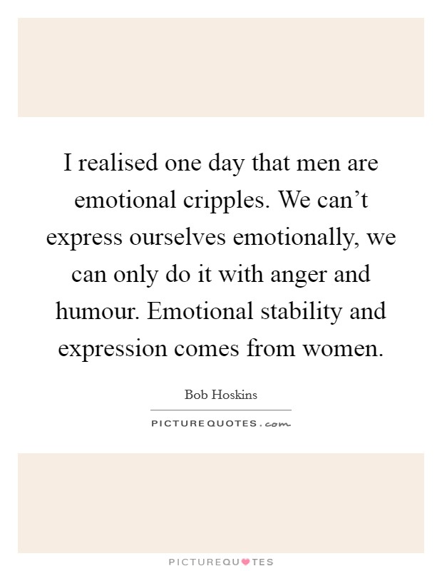 I realised one day that men are emotional cripples. We can't express ourselves emotionally, we can only do it with anger and humour. Emotional stability and expression comes from women. Picture Quote #1