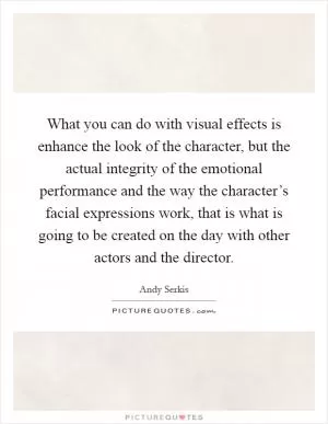 What you can do with visual effects is enhance the look of the character, but the actual integrity of the emotional performance and the way the character’s facial expressions work, that is what is going to be created on the day with other actors and the director Picture Quote #1