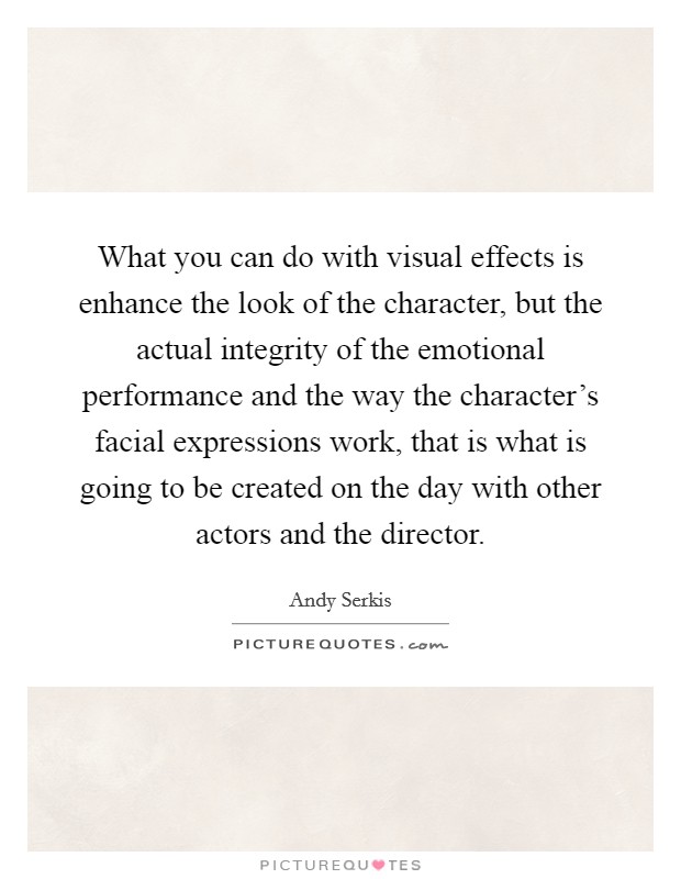 What you can do with visual effects is enhance the look of the character, but the actual integrity of the emotional performance and the way the character's facial expressions work, that is what is going to be created on the day with other actors and the director. Picture Quote #1