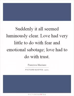 Suddenly it all seemed luminously clear. Love had very little to do with fear and emotional sabotage; love had to do with trust Picture Quote #1