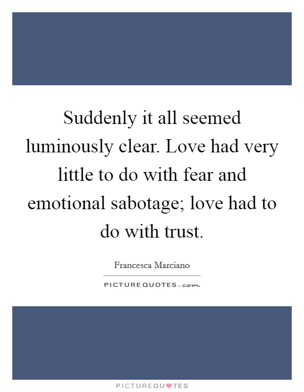 Suddenly it all seemed luminously clear. Love had very little to do with fear and emotional sabotage; love had to do with trust. Picture Quote #1