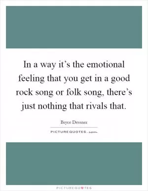 In a way it’s the emotional feeling that you get in a good rock song or folk song, there’s just nothing that rivals that Picture Quote #1