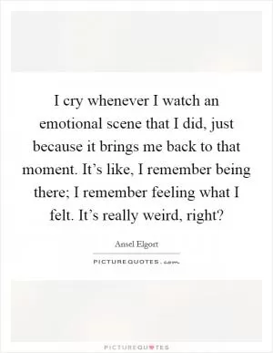 I cry whenever I watch an emotional scene that I did, just because it brings me back to that moment. It’s like, I remember being there; I remember feeling what I felt. It’s really weird, right? Picture Quote #1