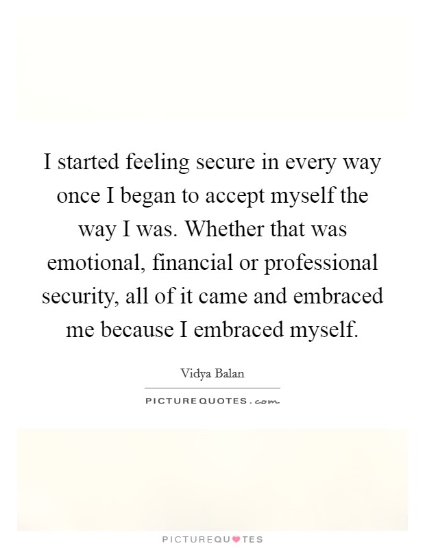 I started feeling secure in every way once I began to accept myself the way I was. Whether that was emotional, financial or professional security, all of it came and embraced me because I embraced myself. Picture Quote #1