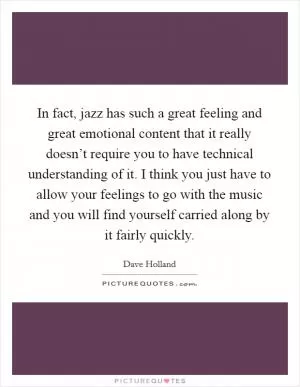 In fact, jazz has such a great feeling and great emotional content that it really doesn’t require you to have technical understanding of it. I think you just have to allow your feelings to go with the music and you will find yourself carried along by it fairly quickly Picture Quote #1