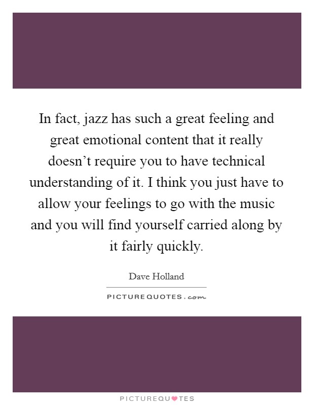 In fact, jazz has such a great feeling and great emotional content that it really doesn't require you to have technical understanding of it. I think you just have to allow your feelings to go with the music and you will find yourself carried along by it fairly quickly. Picture Quote #1