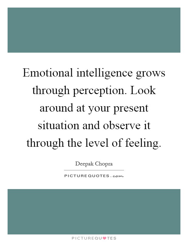 Emotional intelligence grows through perception. Look around at your present situation and observe it through the level of feeling. Picture Quote #1
