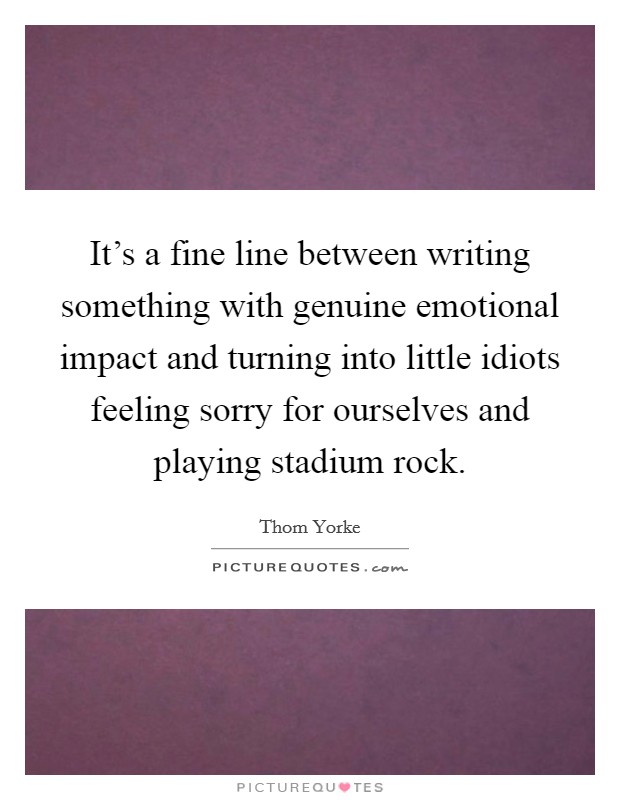 It's a fine line between writing something with genuine emotional impact and turning into little idiots feeling sorry for ourselves and playing stadium rock. Picture Quote #1