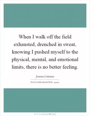 When I walk off the field exhausted, drenched in sweat, knowing I pushed myself to the physical, mental, and emotional limits, there is no better feeling Picture Quote #1