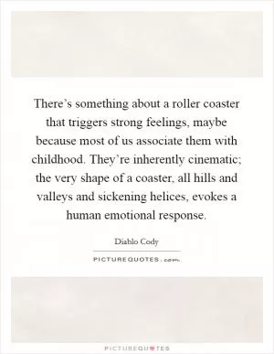 There’s something about a roller coaster that triggers strong feelings, maybe because most of us associate them with childhood. They’re inherently cinematic; the very shape of a coaster, all hills and valleys and sickening helices, evokes a human emotional response Picture Quote #1