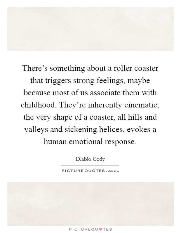 There's something about a roller coaster that triggers strong feelings, maybe because most of us associate them with childhood. They're inherently cinematic; the very shape of a coaster, all hills and valleys and sickening helices, evokes a human emotional response. Picture Quote #1