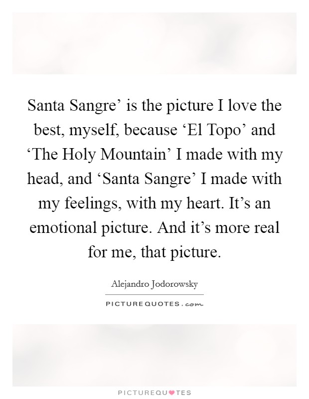 Santa Sangre' is the picture I love the best, myself, because ‘El Topo' and ‘The Holy Mountain' I made with my head, and ‘Santa Sangre' I made with my feelings, with my heart. It's an emotional picture. And it's more real for me, that picture. Picture Quote #1