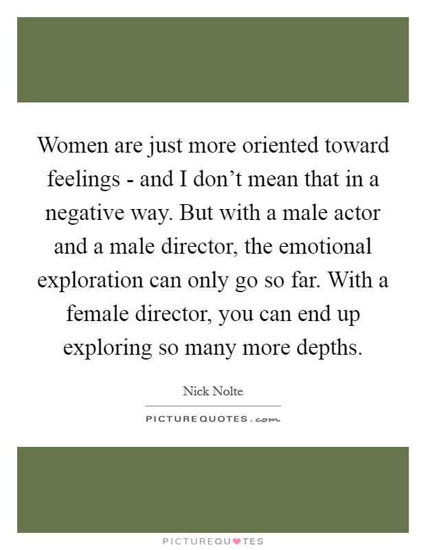 Women are just more oriented toward feelings - and I don't mean that in a negative way. But with a male actor and a male director, the emotional exploration can only go so far. With a female director, you can end up exploring so many more depths. Picture Quote #1