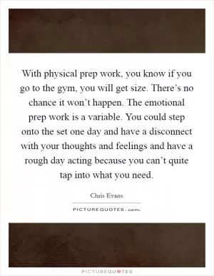 With physical prep work, you know if you go to the gym, you will get size. There’s no chance it won’t happen. The emotional prep work is a variable. You could step onto the set one day and have a disconnect with your thoughts and feelings and have a rough day acting because you can’t quite tap into what you need Picture Quote #1