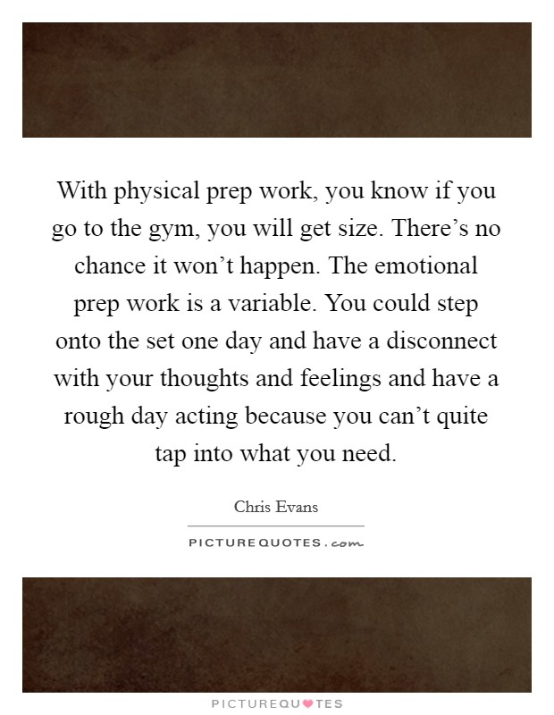 With physical prep work, you know if you go to the gym, you will get size. There's no chance it won't happen. The emotional prep work is a variable. You could step onto the set one day and have a disconnect with your thoughts and feelings and have a rough day acting because you can't quite tap into what you need. Picture Quote #1
