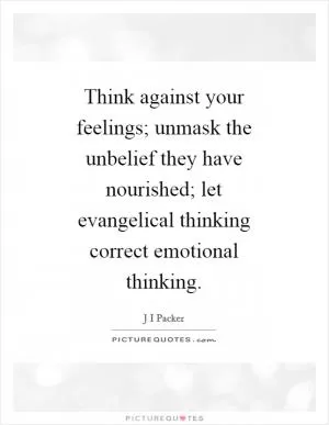 Think against your feelings; unmask the unbelief they have nourished; let evangelical thinking correct emotional thinking Picture Quote #1