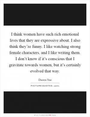 I think women have such rich emotional lives that they are expressive about. I also think they’re funny. I like watching strong female characters, and I like writing them. I don’t know if it’s conscious that I gravitate towards women, but it’s certainly evolved that way Picture Quote #1