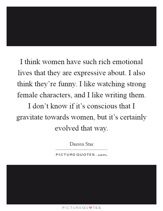 I think women have such rich emotional lives that they are expressive about. I also think they're funny. I like watching strong female characters, and I like writing them. I don't know if it's conscious that I gravitate towards women, but it's certainly evolved that way. Picture Quote #1