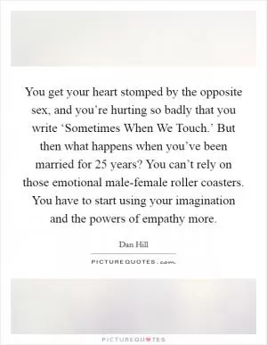 You get your heart stomped by the opposite sex, and you’re hurting so badly that you write ‘Sometimes When We Touch.’ But then what happens when you’ve been married for 25 years? You can’t rely on those emotional male-female roller coasters. You have to start using your imagination and the powers of empathy more Picture Quote #1
