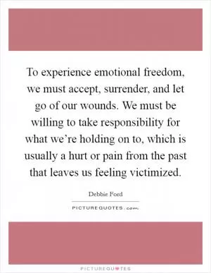 To experience emotional freedom, we must accept, surrender, and let go of our wounds. We must be willing to take responsibility for what we’re holding on to, which is usually a hurt or pain from the past that leaves us feeling victimized Picture Quote #1