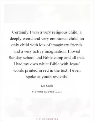 Certainly I was a very religious child, a deeply weird and very emotional child, an only child with lots of imaginary friends and a very active imagination. I loved Sunday school and Bible camp and all that. I had my own white Bible with Jesus’ words printed in red in the text; I even spoke at youth revivals Picture Quote #1